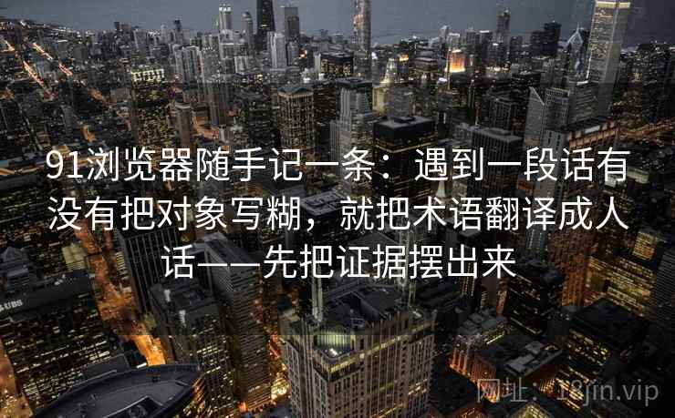91浏览器随手记一条：遇到一段话有没有把对象写糊，就把术语翻译成人话——先把证据摆出来