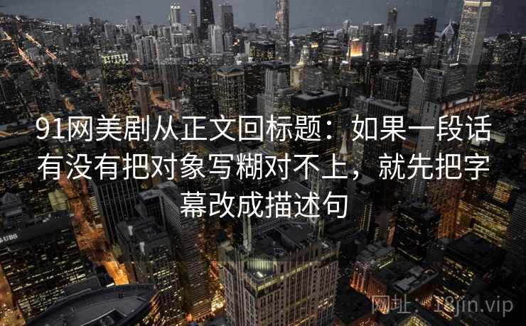 91网美剧从正文回标题:如果一段话有没有把对象写糊对不上,就先把字幕改成描述句 91网美剧从正文回标题:如果一段话有没有把对象写糊对不上,就先把字幕改成描述句