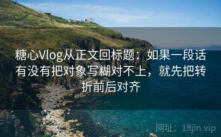 糖心Vlog从正文回标题：如果一段话有没有把对象写糊对不上，就先把转折前后对齐