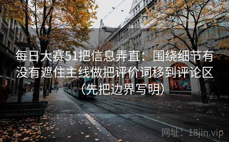 每日大赛51把信息弄直：围绕细节有没有遮住主线做把评价词移到评论区（先把边界写明）
