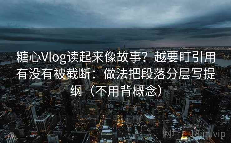 糖心Vlog读起来像故事？越要盯引用有没有被截断：做法把段落分层写提纲（不用背概念）
