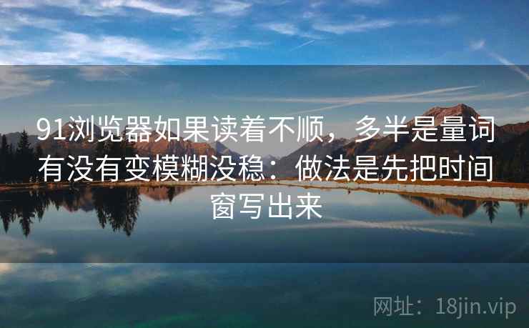 91浏览器如果读着不顺，多半是量词有没有变模糊没稳：做法是先把时间窗写出来