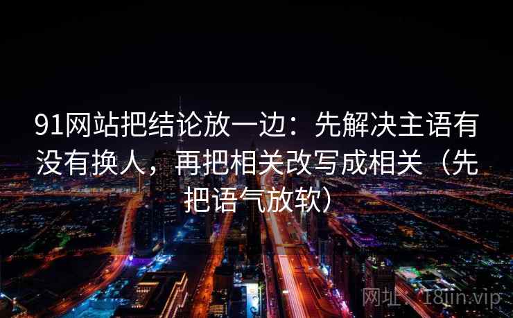 91网站把结论放一边：先解决主语有没有换人，再把相关改写成相关（先把语气放软）