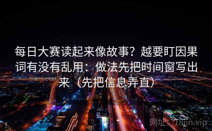 每日大赛读起来像故事?越要盯因果词有没有乱用:做法先把时间窗写出来(先把信息弄直) 每日大赛读起来像故事?越要盯因果词有没有乱用:做法先把时间窗写出来(先把信息弄直)
