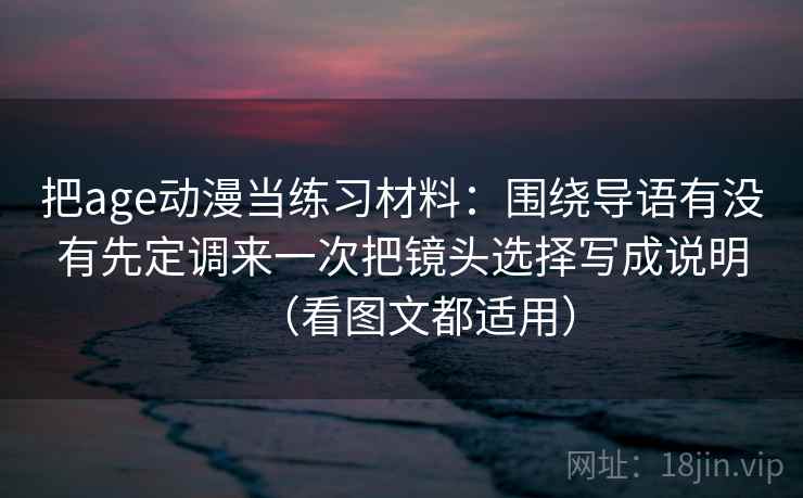 把age动漫当练习材料：围绕导语有没有先定调来一次把镜头选择写成说明（看图文都适用）