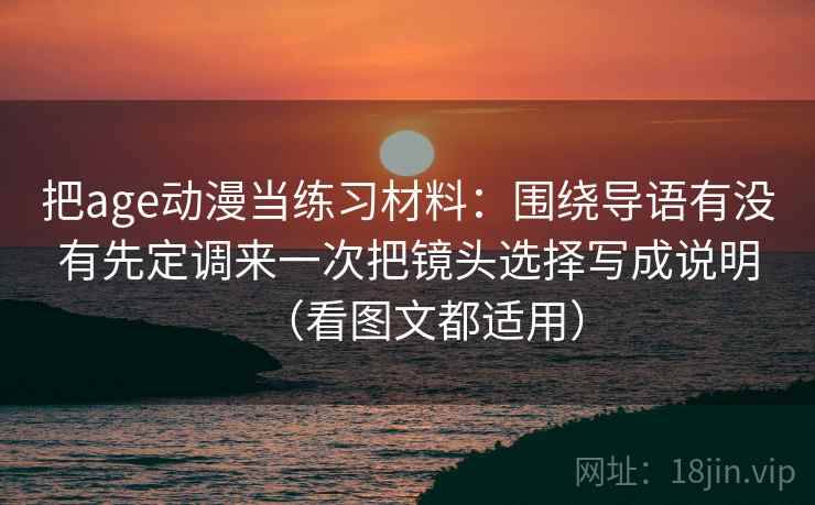 把age动漫当练习材料：围绕导语有没有先定调来一次把镜头选择写成说明（看图文都适用）