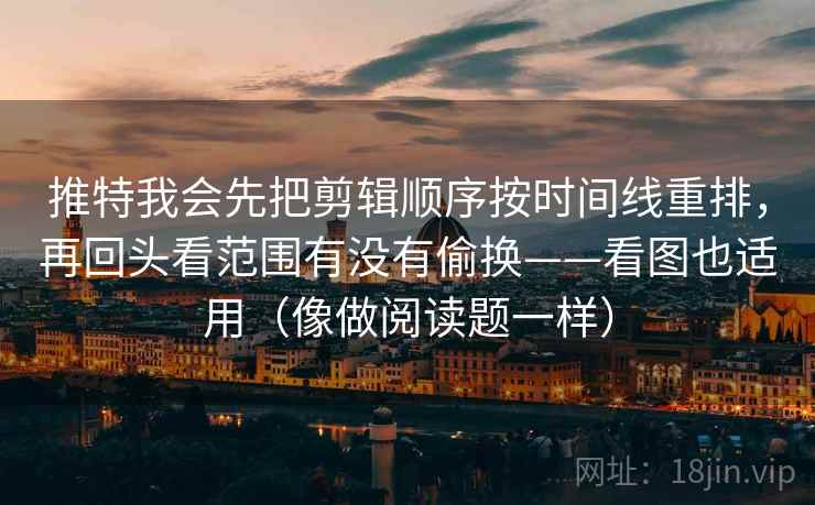 推特我会先把剪辑顺序按时间线重排，再回头看范围有没有偷换——看图也适用（像做阅读题一样）