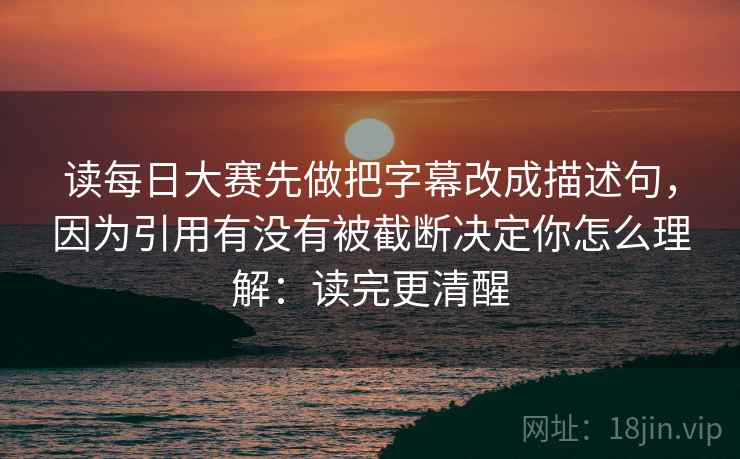 读每日大赛先做把字幕改成描述句，因为引用有没有被截断决定你怎么理解：读完更清醒