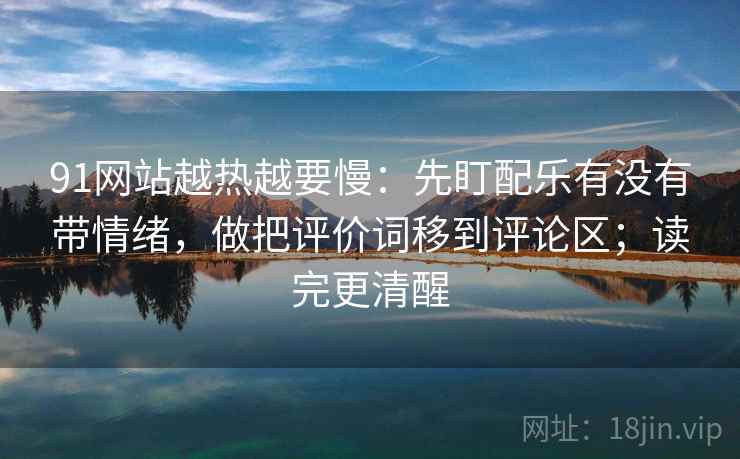 91网站越热越要慢：先盯配乐有没有带情绪，做把评价词移到评论区；读完更清醒
