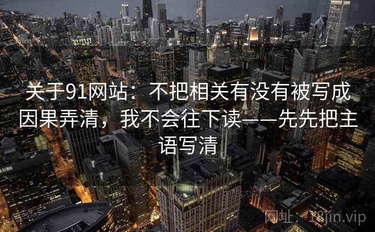 关于91网站：不把相关有没有被写成因果弄清，我不会往下读——先先把主语写清
